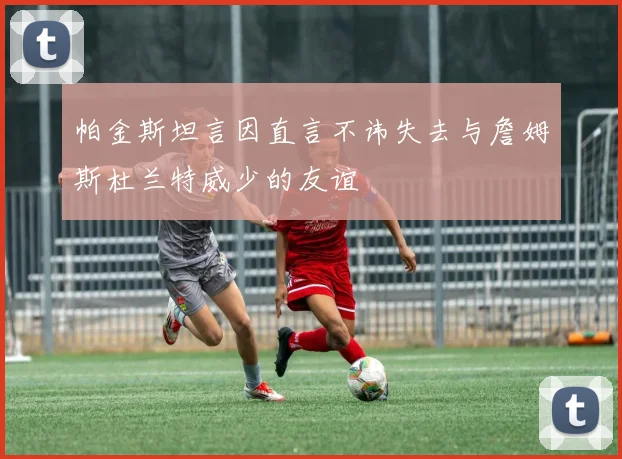 帕金斯坦言因直言不讳失去与詹姆斯杜兰特威少的友谊