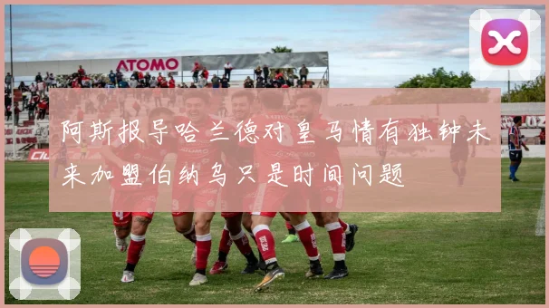 阿斯报导哈兰德对皇马情有独钟未来加盟伯纳乌只是时间问题