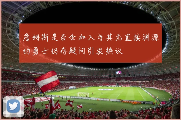 詹姆斯是否会加入与其无直接渊源的勇士仍存疑问引发热议