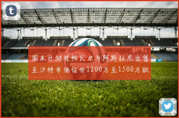国米计划将帕瓦尔与阿斯拉尼出售至沙特市场估价1200万至1500万欧元