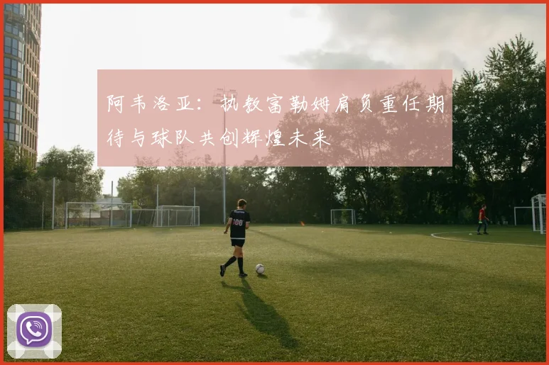 阿韦洛亚：执教富勒姆肩负重任期待与球队共创辉煌未来