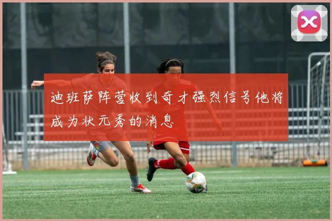 迪班萨阵营收到奇才强烈信号他将成为状元秀的消息