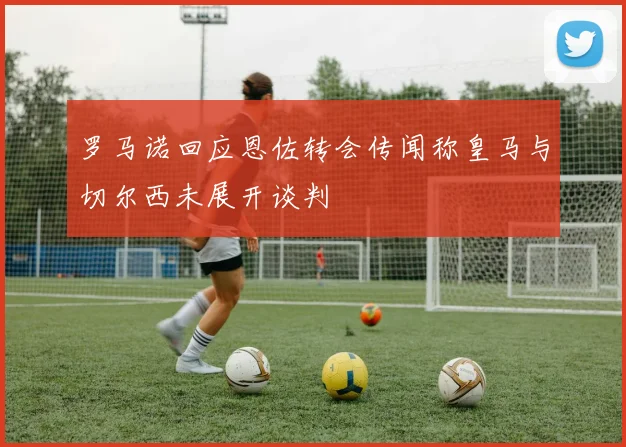 罗马诺回应恩佐转会传闻称皇马与切尔西未展开谈判