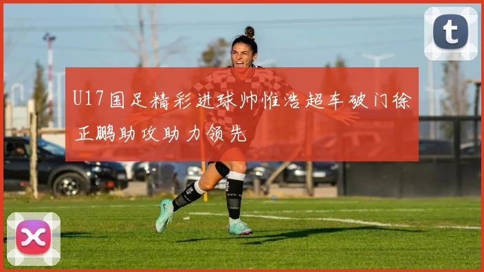 U17国足精彩进球帅惟浩超车破门徐正鹏助攻助力领先