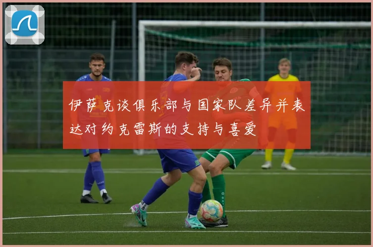 伊萨克谈俱乐部与国家队差异并表达对约克雷斯的支持与喜爱