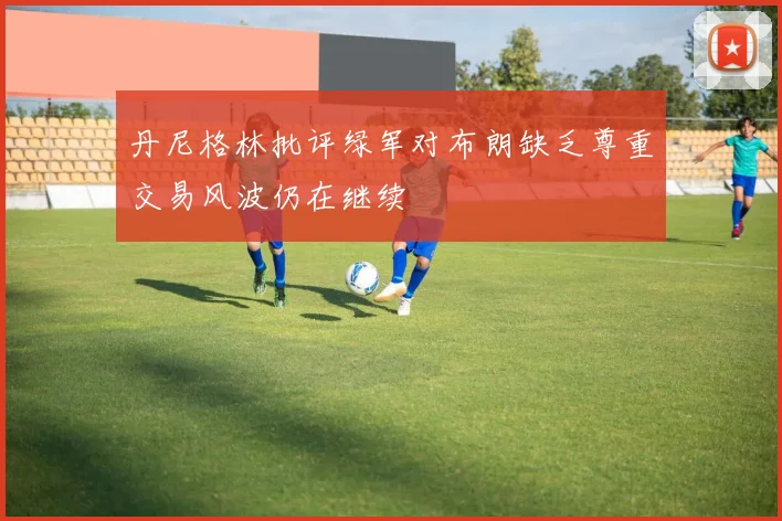丹尼格林批评绿军对布朗缺乏尊重交易风波仍在继续