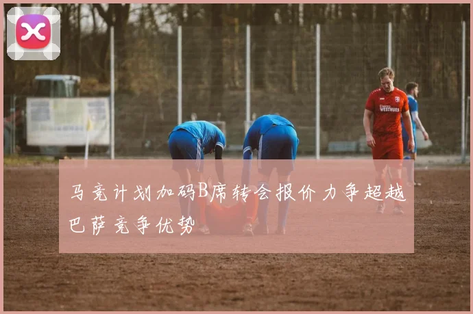 马竞计划加码B席转会报价力争超越巴萨竞争优势