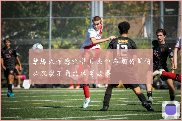 孽缘大帝感叹昔日杰伦布朗将军何以沉寂不再的传奇故事