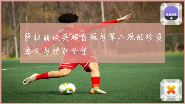 萨拉赫谈英超首冠与第二冠的珍贵意义与特别价值