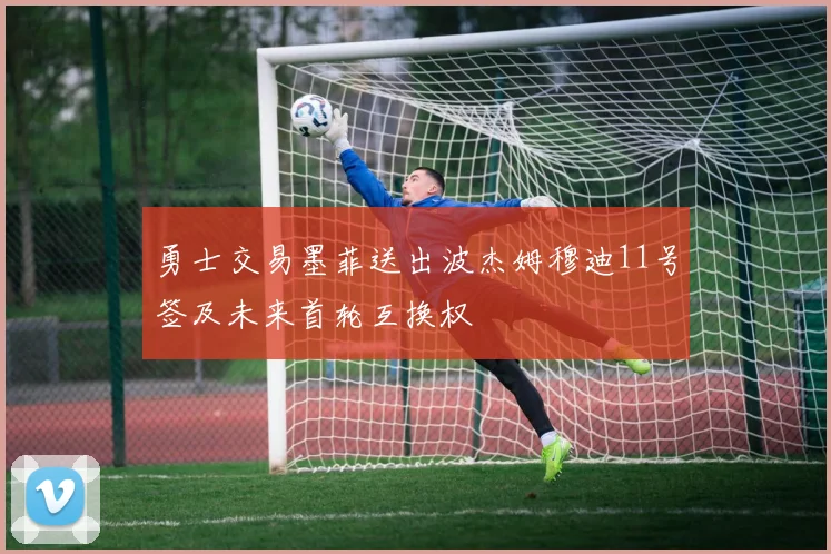 勇士交易墨菲送出波杰姆穆迪11号签及未来首轮互换权