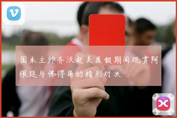 国米主帅齐沃赴美度假期间观赏阿根廷与佛得角的精彩对决