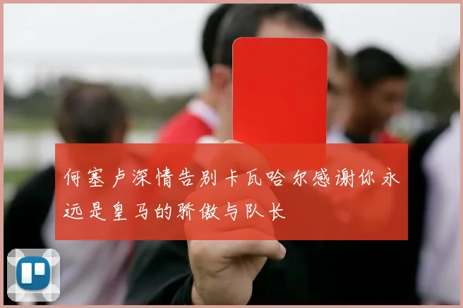 何塞卢深情告别卡瓦哈尔感谢你永远是皇马的骄傲与队长