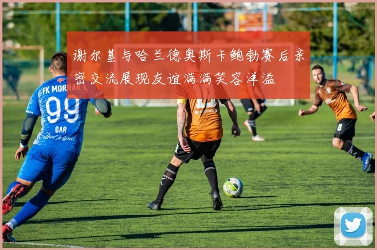 谢尔基与哈兰德奥斯卡鲍勃赛后亲密交流展现友谊满满笑容洋溢