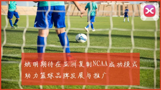 姚明期待在亚洲复制NCAA成功模式助力篮球品牌发展与推广