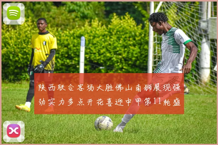 陕西联合客场大胜佛山南狮展现强劲实力多点开花喜迎中甲第11轮盛宴