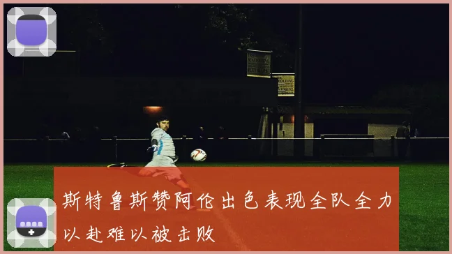 斯特鲁斯赞阿伦出色表现全队全力以赴难以被击败