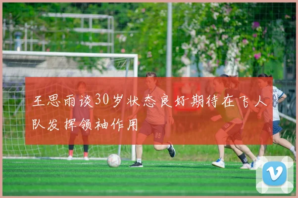王思雨谈30岁状态良好期待在飞人队发挥领袖作用