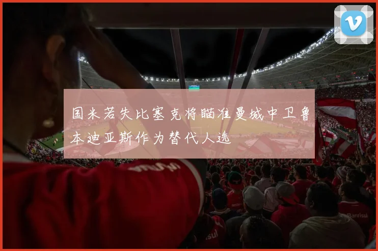 国米若失比塞克将瞄准曼城中卫鲁本迪亚斯作为替代人选