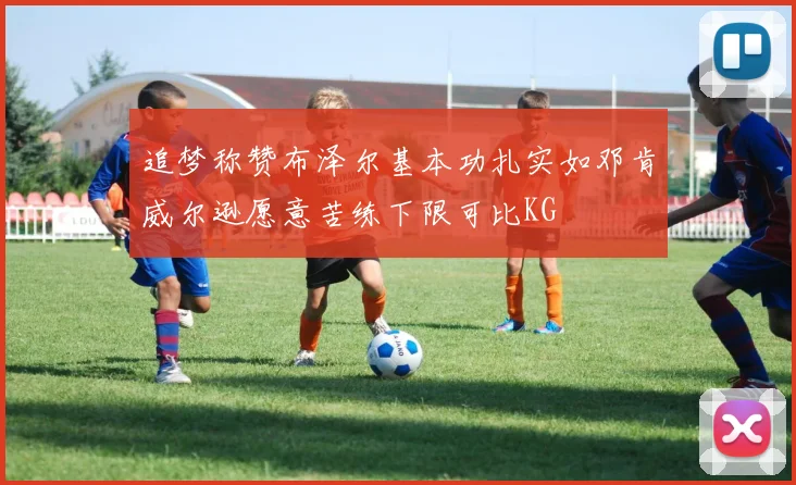 追梦称赞布泽尔基本功扎实如邓肯威尔逊愿意苦练下限可比KG