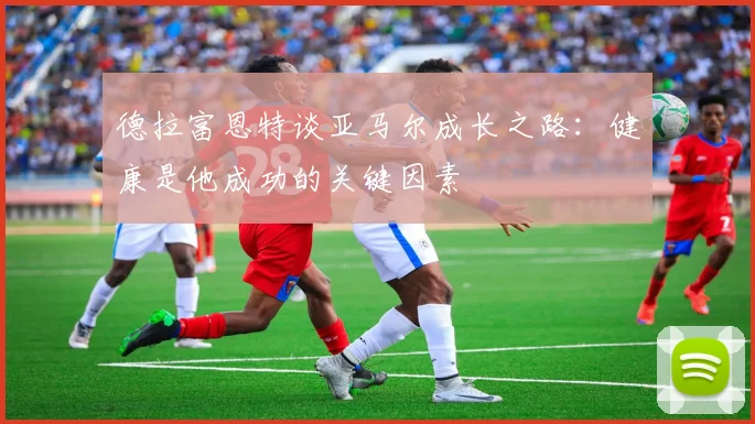 德拉富恩特谈亚马尔成长之路：健康是他成功的关键因素
