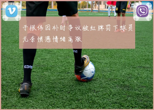 于根伟因补时争议被红牌罚下球员无奈愤懑情绪高涨