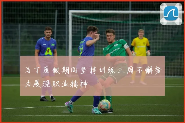 马丁度假期间坚持训练三周不懈努力展现职业精神