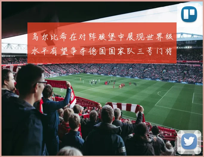 乌尔比希在对阵狼堡中展现世界级水平有望争夺德国国家队三号门将位置