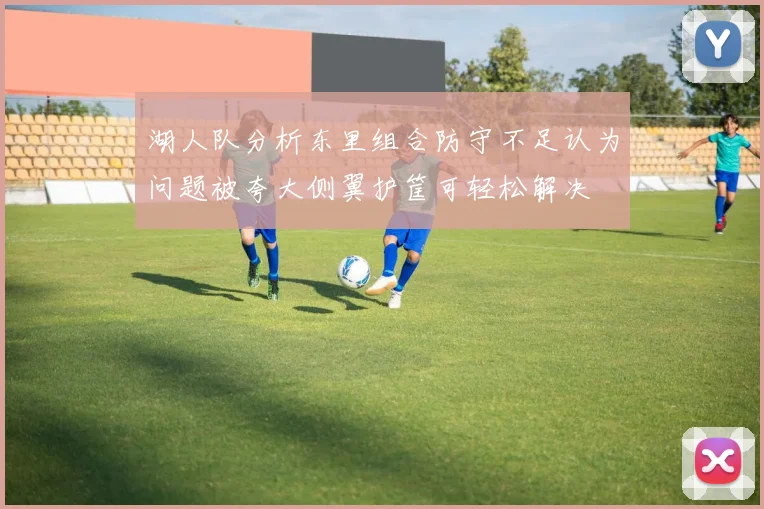 湖人队分析东里组合防守不足认为问题被夸大侧翼护筐可轻松解决