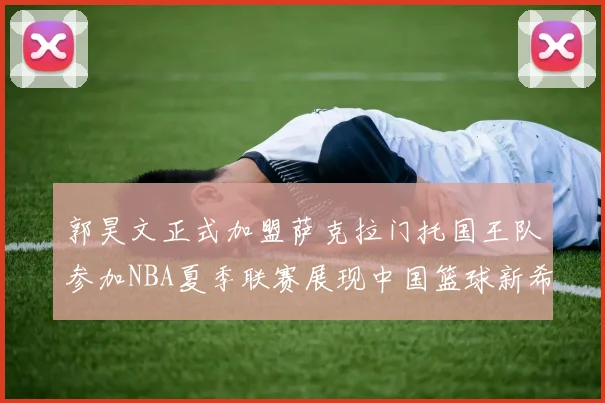 郭昊文正式加盟萨克拉门托国王队参加NBA夏季联赛展现中国篮球新希望
