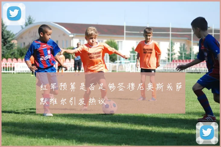 红军预算是否足够签穆尼奥斯或萨默维尔引发热议